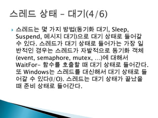    스레드는 몇 가지 방법(동기화 대기, Sleep,
    Suspend, 메시지 대기)으로 대기 상태로 들어갈
    수 있다. 스레드가 대기 상태로 들어가는 가장 일
    반적인 경우는 스레드가 자발적으로 동기화 객체
    (event, semaphore, mutex, …)에 대해서
    WaitFor- 함수를 호출할 때 대기 상태로 들어간다.
    또 Windows는 스레드를 대신해서 대기 상태로 들
    어갈 수 있다(I/O). 스레드는 대기 상태가 끝났을
    때 준비 상태로 들어간다.
 