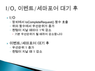    I/O
    ◦ 장치에서 IoCompleteRequest() 함수 호출
    ◦ 위의 함수에서 우선순위가 증가
    ◦ 퀀텀이 지날 때마다 1씩 감소
      기본 우선순위가 될 때까지 감소합니다


   이벤트/세마포어 대기 후
    ◦ 우선순위 1 증가
    ◦ 퀀텀이 지날 때 1 감소
 