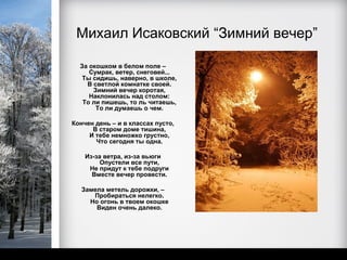 Михаил Исаковский “Зимний вечер”

  За окошком в белом поле –
     Сумрак, ветер, снеговей...
   Ты сидишь, наверно, в школе,
    В светлой комнатке своей.
      Зимний вечер коротая,
     Наклонилась над столом:
   То ли пишешь, то ль читаешь,
       То ли думаешь о чем.

Кончен день – и в классах пусто,
      В старом доме тишина,
     И тебе немножко грустно,
       Что сегодня ты одна.

    Из-за ветра, из-за вьюги
         Опустели все пути,
     Не придут к тебе подруги
      Вместе вечер провести.

   Замела метель дорожки, –
      Пробираться нелегко.
     Но огонь в твоем окошке
       Виден очень далеко.
 