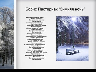 Борис Пастернак “Зимняя ночь”
  Мело, мело по всей земле
          Во все пределы.
       Свеча горела на столе,
           Свеча горела.
   Как летом роем мошкара
          Летит на пламя,
    Слетались хлопья со двора
          К оконной раме.
   Метель лепила на стекле
         Кружки и стрелы.
       Свеча горела на столе,
           Свеча горела.
    На озаренный потолок
          Ложились тени,
   Скрещенья рук, скрещенья ног,
        Судьбы скрещенья.
    И падали два башмачка
         Со стуком на пол.
     И воск слезами с ночника
          На платье капал.
И все терялось в снежной мгле
           Седой и белой.
       Свеча горела на столе,
           Свеча горела.
    На свечку дуло из угла,
          И жар соблазна
   Вздымал, как ангел, два крыла
          Крестообразно.
 Мело весь месяц в феврале,
            И то и дело
       Свеча горела на столе,
           Свеча горела.
 