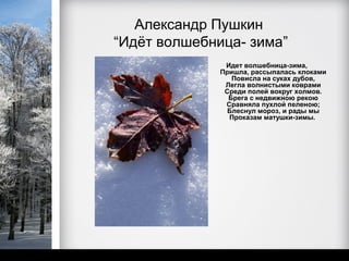 Александр Пушкин
“Идёт волшебница- зима”
               Идет волшебница-зима,
              Пришла, рассыпалась клоками
                 Повисла на суках дубов,
               Легла волнистыми коврами
               Среди полей вокруг холмов.
                Брега с недвижною рекою
               Сравняла пухлой пеленою;
                Блеснул мороз, и рады мы
                Проказам матушки-зимы.
 