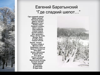 Евгений Баратынский
       “Где сладкий шепот…”
Где сладкий шепот
     Моих лесов?
    Потоков ропот,
     Цветы лугов?
    Деревья голы;
      Ковер зимы
    Покрыл холмы,
      Луга и долы.
     Под ледяной
      Своей корой
     Ручей немеет;
     Все цепенеет,
   Лишь ветер злой,
      Бушуя, воет
     И небо кроет
     Седою мглой.
  Зачем, тоскуя,
    В окно слежу я
      Метели лёт?
  Любимцу счастья
   Кров от ненастья
        Оно дает.
   Огонь трескучий
     В моей печи;
        Его лучи
    И пыл летучий
      Мне веселят
  Беспечный взгляд.
    В тиши мечтаю
     Перед живой
       Его игрой,
       И забываю
      Я бури вой.
 