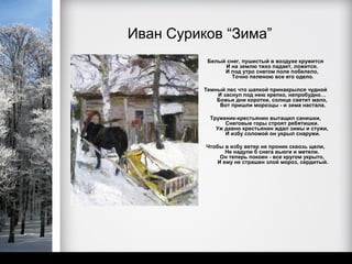 Иван Суриков “Зима”
           Белый снег, пушистый в воздухе кружится
                И на землю тихо падает, ложится.
                И под утро снегом поле побелело,
                   Точно пеленою все его одело.

          Темный лес что шапкой принакрылся чудной
              И заснул под нею крепко, непробудно…
              Божьи дни коротки, солнце светит мало,
               Вот пришли морозцы - и зима настала.

            Труженик-крестьянин вытащил санишки,
                 Снеговые горы строят ребятишки.
              Уж давно крестьянин ждал зимы и стужи,
                 И избу соломой он укрыл снаружи.

          Чтобы в избу ветер не проник сквозь щели,
                 Не надули б снега вьюги и метели.
               Он теперь покоен - все кругом укрыто,
              И ему не страшен злой мороз, сердитый.
 