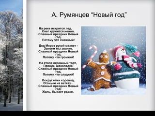 А. Румянцев “Новый год”
На реке искрится лед,
  Снег кружится нежно.
Славный праздник Новый
          год,
  Потому что снежный!
Дед Мороз рукой махнет -
   Запоем мы звонко.
Славный праздник Новый
         год,
  Потому что громкий!
На столе огромный торт,
   Пряник, шоколадка.
Славный праздник Новый
          год,
  Потому что сладкий!
  Вокруг елки хоровод,
   Огоньки на ветках...
Славный праздник Новый
          год!
  Жаль, бывает редко.
 