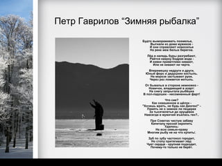 Петр Гаврилов “Зимняя рыбалка”
                  Будто вымораживать похмелье,
                      Выгнали из дома мужиков -
                      И они справляют новоселье
                      На реке меж белых берегов.
                     Лёд и наледь буры разгребают,
                      Рвётся кверху бодрая вода -
                      И кивки приветливо кивают,
                        Или не кивают ни черта.
                     Вперемешку недруги и други,
                    Юный форс и дедушкин костыль.
                      На морозе застывают руки,
                     Через раз ломается мотыль.
                   От бывалых в стороне немножко -
                     Новичок, впадающий в азарт:
                      На снегу запрыгала рыбёшка
                  В пол-ладошки - несомненный фарт!
                                Что сие?
                       Как сквашенное в щёлок -
                  "Хочешь жрать, не будь как Диоген!" -
                     Память не о зимних ли пещерах
                      За тысячелетья до хрущёвок
                   Навсегда в мужичий въелась ген?..
                      При Советах чистую забаву
                       Капиталу прозой окропить
                               Удалось:
                          На всю семью-ораву
                     Многим рыбу не на что купить/.
                     Зуб по зубу частокол городит,
                       Но стопу притягивает лёд:
                    Чует сердце - крупная подходит,
                      Почему-то только не берёт.
 