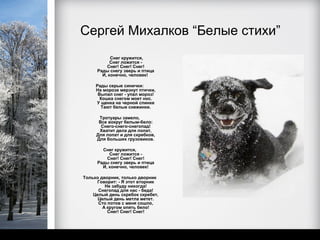 Сергей Михалков “Белые стихи”
           Снег кружится,
           Снег ложится -
         Снег! Снег! Снег!
     Рады снегу зверь и птица
       И, конечно, человек!

     Рады серые синички:
     На морозе мерзнут птички,
      Выпал снег - упал мороз!
       Кошка снегом моет нос.
     У щенка на черной спинке
       Тают белые снежинки.

      Тротуары замело,
      Все вокруг белым-бело:
       Снего-снего-снегопад!
      Хватит дела для лопат,
     Для лопат и для скребков,
     Для больших грузовиков.

       Снег кружится,
          Снег ложится -
         Снег! Снег! Снег!
     Рады снегу зверь и птица
       И, конечно, человек!

Только дворник, только дворник
     Говорит: - Я этот вторник
         Не забуду никогда!
      Снегопад для нас - беда!
    Целый день скребок скребет,
      Целый день метла метет.
      Сто потов с меня сошло,
        А кругом опять бело!
          Снег! Снег! Снег!
 
