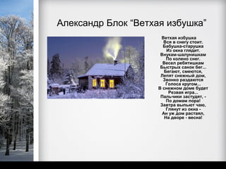 Александр Блок “Ветхая избушка”
                      Ветхая избушка
                       Вся в снегу стоит.
                       Бабушка-старушка
                         Из окна глядит.
                      Внукам-шалунишкам
                         По колено снег.
                       Весел ребятишкам
                      Быстрых санок бег...
                        Бегают, смеются,
                      Лепят снежный дом,
                       Звонко раздаются
                        Голоса кругом...
                     В снежном доме будет
                          Резвая игра...
                      Пальчики застудят, -
                         По домам пора!
                      Завтра выпьют чаю,
                         Глянут из окна -
                       Ан уж дом растаял,
                        На дворе - весна!
 