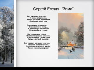 Сергей Есенин “Зима”
   Вот уж осень улетела,
      И примчалася зима.
   Как на крыльях, прилетела
      Невидимо вдруг она.

   Вот морозы затрещали
     И сковали все пруды.
    И мальчишки закричали
     Ей спасибо за труды.

    Вот появилися узоры
   На стеклах дивной красоты.
   Все устремили свои взоры,
     Глядя на это. С высоты

Снег падает, мелькает, вьется,
     Ложится велой пеленой.
  Вот солнце в облаках мигает,
    И иней на снегу сверкает.
 