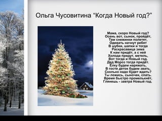 Ольга Чусовитина “Когда Новый год?”

                      Мама, скоро Новый год?
                     Осень вот, сынок, пройдёт,
                       Там снежинки полетят,
                        Одевать начнут ребят
                       В шубки, шапки и тогда
                         Раскрасавица зима
                        К нам придёт, а с ней
                       Холода придут, метель,
                       Вот тогда и Новый год.
                      Дед Мороз тогда придёт.
                        Ёлку будем наряжать,
                     В гости деток будем звать.
                     Сколько надо будет ждать?
                     Ты ложись, сыночек, спать.
                    Время быстро промелькнёт,
                    Глянешь - завтра Новый год.
 