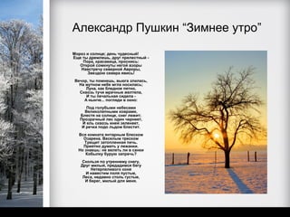 Александр Пушкин “Зимнее утро”
Мороз и солнце; день чудесный!
Еще ты дремлешь, друг прелестный -
    Пора, красавица, проснись:
   Открой сомкнуты негой взоры
   Навстречу северной Авроры,
      Звездою севера явись!
Вечор, ты помнишь, вьюга злилась,
  На мутном небе мгла носилась;
     Луна, как бледное пятно,
  Сквозь тучи мрачные желтела,
     И ты печальная сидела -
    А нынче... погляди в окно:
      Под голубыми небесами
     Великолепными коврами,
   Блестя на солнце, снег лежит;
   Прозрачный лес один чернеет,
    И ель сквозь иней зеленеет,
    И речка подо льдом блестит.
  Вся комната янтарным блеском
    Озарена. Веселым треском
     Трещит затопленная печь.
    Приятно думать у лежанки.
  Но знаешь: не велеть ли в санки
     Кобылку бурую запречь?
   Скользя по утреннему снегу,
   Друг милый, предадимся бегу
        Нетерпеливого коня
     И навестим поля пустые,
    Леса, недавно столь густые,
     И берег, милый для меня.
 