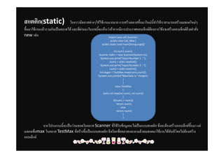 สแตติก(ٲپ)                 ในจาวามีคลาสตางๆใหใชงานมากมาย การสรางคลาสขึ้นมาใหมนี้ทําใหเราสามารถสรางเมธอดใหมๆ
ขึ้นมาใชงานแลวรวมกันเปนคลาสได และที่ผานมาในบทนี้จะเห็นวาถาหากมีการประกาศออบเจ็กตตองการใชงานสรางออบเจ็กตดวยคําสั่ง
new เชน                                                    import java.util.Scanner;
                                                                 public class Cal_Max {
                                                         public static void main(String args[])
                                                                             {
                                                                     int num1,num2;
                                                      Scanner stdin = new Scanner(System.in);
                                                        System.out.print("Input Number 1 : ");
                                                                num1 = stdin.nextInt();
                                                        System.out.print("Input Number 2 : ");
                                                                num2 = stdin.nextInt();
                                                       int larger = TestMax.max(num1,num2);
                                                     System.out.println("Max Data is "+larger);
                                                                             }
                                                                             }
                                                                      class TestMax
                                                                             {
                                                          static int max(int num1, int num2)
                                                                             {
                                                                    if(num1 > num2)
                                                                       return num1;
                                                                           else
                                                                       return num2;
                                                                             }
                                                                             }

           จากโปรแกรมนี้จะเปนวาเมธอดในคลาส Scanner ที่ใชรับขอมูลจะไมเปนแบบสแตติก ซึ่งจะตองสรางออบเจ็กตขึ้นมา แต
เมธอดชื่อmax ในคลาส TestMax ที่สรางขึ้นปนแบบสแตติก จึงเรียกชื่อคลาสและตามดวยเมธอดมาใชงานไดทันทีโดยไมตองสราง
ออบเจ็กต
 