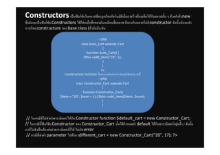 Constructors เปนฟงกชันในคลาสที่จะถูกเรียกอัตโนมัติเมื่อเราสรางอ็อบเจ็คใหกับคลาสนั้น ๆ ดวยคําสั่ง new
ซึ่งมันจะเปนฟงกชัน Constructors ไดก็ตอเมื่อชื่อของมันเหมือนชื่อคลาส ถาภายในคลาสไมมี constructor ดังนั้นมันจะทํา
การเรียก constructure ของ base class (ถามันมี) เชน

                                                  <?php
                                      class Auto_Cart extends Cart
                                                      {
                                          function Auto_Cart() {
                                        $this->add_item("10", 1);
                                                      }
                                                      }
                                                     ?>
                           Constructors function นั้นสามารถรับคาพารามิเตอรไดเชนกัน ดังนี้
                                                  <?php
                                  class Constructor_Cart extends Cart
                                                      {
                                       function Constructor_Cart(
                        $item = "10", $num = 1) { $this->add_item($item, $num);
                                                      }
                                                      }


 // ในกรณีที่ไมสงคาพารามิเตอรใหกับ Constructor function $default_cart = new Constructor_Cart;
// ในกรณีนี้ฟงกชัน Constructor ของ Constructor_Cart นั้นไดกําหนดคา default ใหกับพารามิเตอรอยูแลว // ดังนั้น
เราก็ไมจําเปนตองสงคาพารามิเตอรก็ได ไมเกิด error
 // กรณีที่สงคา parameter ไปดวย $different_cart = new Constructor_Cart("20", 17); ?>
 