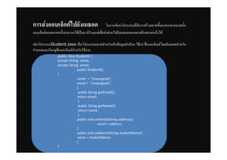 การสȊงออบเจ็กตȎไปยัง๶มธอด                           ในการเขียนโปรแกรมที่มีการสรางคลาสขึ้นมาหลายๆคลาสนั้น
ออบเจ็กตของคลาสหนึ่งสามารถใชเปนอารกิวเมนตเพื่อสงผานไปยังเมธอดของคลาสอีกคลาสหนึ่งได

เชนโปรแกรมStudent.Java เปนโปรแกรมคลาสสําหรับเก็บขอมูลนักเรียน ไดแก ชื่อและอีเมลโดยมีเมธอดสําหรับ
กําหนดและเรียกดูชื่อและอีเมลสําหรับใชงาน
                 public class Student3 {
                 private String name;
                 private String email;
                               public Student3()
                 {
                               name = "Unassigned";
                               email = "Unassigned";
                               }
                                public String getEmail(){
                               return email;
                                }
                                public String getName(){
                                return name;
                                }
                               public void setEmail(String address){
                                             email = address;
                               }
                               public void setName(String studentName){
                               name = studentName;
                               }
                 }
 