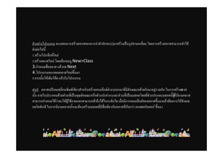 ตัวอยางโปรแกรม จะแสดงการสรางคลาสของการนําตัวอักขระ[]มาสรางเปนรูปสามเหลี่ยม โดยการสรางคลาสสามารถทําได
ดังตอไปนี้
1.สรางโปรเจ็กตใหม
2.สรางคลาสใหม โดยเลือกเมนู New>Class
3.กําหนดชื่อคลาส แลวกด Next
4.โปรแกรมจะแสดงคลาสใหมขึ้นมา
5.จากนั้นใหเติมโคด แลวรันโปรแกรม

สรุป คลาสเปรียบเสมือนพิมพเขียวสําหรับสรางออบเจ็กตตางๆออกมาที่มีลักษณะคลายกันมาอยูรวมกัน ในการสรางค ลาส
นั้น ภายในประกอบดวยสวนที่เปนคุณลักษณะหรือตัวแปรตางๆและสวนที่เปนเมธอดโดยที่ตัวแปรและเมธอดนี้ผที่นิยามคลาส
                                                                                                      ู
สามารถกําหนดไดวาจะใหผูใชภายนอกสามารถเขาถึงไดในระดับใด เมื่อมีการออบเจ็กตของคลาสขึ้นมาแลวตองการใหทําเมธ
อดใดทันที ในการนิยามคลาสนั้นจะตองสรางเมธอดที่มีชื่อเดียวกับคลาสที่เรียกวา คอนสตรัคเตอร ขึ้นมา
 