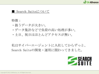 ■ Search Suiteについて

                  特徴：
                  ・扱うデータが大きい。
                  ・データ集計などで負荷の高い処理が多い。
                  ・土日、祝日はほとんどアクセスが無い。


                  私はサイバーエージェントに入社してからずっと、
                  Search Suiteの開発・運用に関わってきました。




Copyright © 2012 CAADvance, Inc. All Rights Reserved.
 