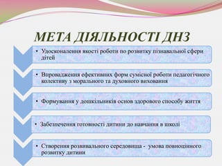 МЕТА ДІЯЛЬНОСТІ ДНЗ
• Удосконалення якості роботи по розвитку пізнавальної сфери
  дітей

• Впровадження ефективних форм сумісної роботи педагогічного
  колективу з морального та духовного виховання


• Формування у дошкільників основ здорового способу життя


• Забезпечення готовності дитини до навчання в школі


• Створення розвивального середовища - умова повноцінного
  розвитку дитини
 