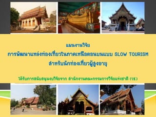 แผนงานวิจัย
การพัฒนาแหล่งท่องเที่ยวในภาคเหนือตอนบนแบบ SLOW TOURISM
                สาหรับนักท่องเที่ยวผู้สูงอายุ
    ได้รับการสนับสนุนงบวิจยจาก สานักงานคณะกรรมการวิจยแห่งชาติ (วช.)
                          ั                         ั
 