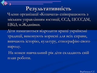 Результативність
Члени організації «Козачата» співпрацюють з
міським управлінням юстиції, ССД, ЦСССДМ,
ЦКіД м.Жданівки.
Діти намагаються відродити кращі українські
традиції, виконують корисні для всіх справи,
вивчають історію, культуру, етнографію свого
народу.
На кожен навчальний рік діти складають свій
план роботи.


                                      Вербицька С.Г.
 