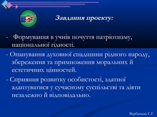 Завдання проекту:

- Формування в учнів почуття патріотизму,
  національної гідності.
- Опанування духовної спадщини рідного народу,
  збереження та примноження моральних й
  естетичних цінностей.
- Сприяння розвитку особистості, здатної
  адаптуватися у сучасному суспільстві та діяти
  незалежно й відповідально.

                                        Вербицька С.Г.
 
