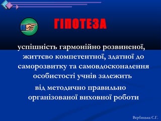 ГІПОТЕЗА
успішність гармонійно розвиненої,
 життєво компетентної, здатної до
саморозвитку та самовдосконалення
    особистості учнів залежить
     від методично правильно
   організованої виховної роботи

                            Вербицька С.Г.
 