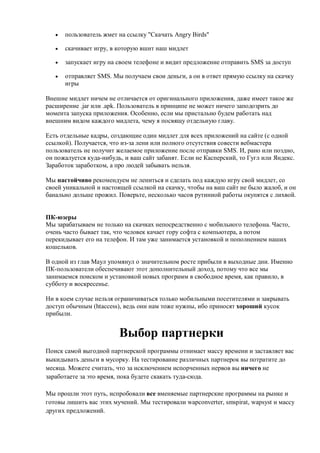    пользователь жмет на ссылку "Скачать Angry Birds"

      скачивает игру, в которую вшит наш мидлет

      запускает игру на своем телефоне и видит предложение отправить SMS за доступ

      отправляет SMS. Мы получаем свои деньги, а он в ответ прямую ссылку на скачку
       игры

Внешне мидлет ничем не отличается от оригинального приложения, даже имеет такое же
расширение .jar или .apk. Пользователь в принципе не может ничего заподозрить до
момента запуска приложения. Особенно, если мы пристально будем работать над
внешним видом каждого мидлета, чему я посвящу отдельную главу.

Есть отдельные кадры, создающие один мидлет для всех приложений на сайте (с одной
ссылкой). Получается, что из-за лени или полного отсутствия совести вебмастера
пользователь не получит желаемое приложение после отправки SMS. И, рано или поздно,
он пожалуется куда-нибудь, и ваш сайт забанят. Если не Касперский, то Гугл или Яндекс.
Заработок заработком, а про людей забывать нельзя.

Мы настойчиво рекомендуем не лениться и сделать под каждую игру свой мидлет, со
своей уникальной и настоящей ссылкой на скачку, чтобы на ваш сайт не было жалоб, и он
банально дольше прожил. Поверьте, несколько часов рутинной работы окупятся с лихвой.


ПК-юзеры
Мы зарабатываем не только на скачках непосредственно с мобильного телефона. Часто,
очень часто бывает так, что человек качает гору софта с компьютера, а потом
перекидывает его на телефон. И там уже занимается установкой и пополнением наших
кошельков.

В одной из глав Маул упомянул о значительном росте прибыли в выходные дни. Именно
ПК-пользователи обеспечивают этот дополнительный доход, потому что все мы
занимаемся поиском и установкой новых программ в свободное время, как правило, в
субботу и воскресенье.

Ни в коем случае нельзя ограничиваться только мобильными посетителями и закрывать
доступ обычным (htaccess), ведь они нам тоже нужны, ибо приносят хороший кусок
прибыли.


                         Выбор партнерки
Поиск самой выгодной партнерской программы отнимает массу времени и заставляет вас
выкидывать деньги в мусорку. На тестирование различных партнерок вы потратите до
месяца. Можете считать, что за исключением испорченных нервов вы ничего не
заработаете за это время, пока будете скакать туда-сюда.

Мы прошли этот путь, испробовали все вменяемые партнерские программы на рынке и
готовы лишить вас этих мучений. Мы тестировали wapconverter, smspirat, wapsyst и массу
других предложений.
 