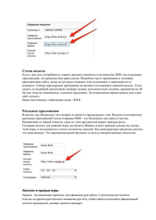 Схема оплаты
Если у вас есть потребность ставить разные стоимость и количество SMS для отдельных
приложений, это решение вам пригодится. Подобное часто применимо к топовым
приложениям сайта, цены на которые снижают или поднимают в зависимости от
конверта. Сейчас партнерские программы позволяют отслеживать каждый мидлет. Если
сидеть за подобной аналитикой, конверт можно дополнительно поднять процентов на 20.
Но мы этим не занимаемся, слишком трудоемко. За потраченное время можно еще один
сайт сделать.
Наша постоянная, стабильная схема - 5-3-1.


Реальные приложения
В целом, мы обсуждали этот вопрос в одной из предыдущих глав. Выдача пользователю
реальных приложений после отправки SMS - это безопасно для сайта и честно.
Независимо от вашей совести, один из этих аргументов играет важную роль.
Создавая мидлет для каждой игры, вы будете вбивать в него прямую ссылку на скачку
этой игры, и пользователь в итоге останется доволен. Без конструктора мидлетов сделать
это невозможно. Это принципиальный аргумент в пользу множественных мидлетов.




Логотип и превью игры
Превью - это маленькая картинка, типа фавикона для сайтов. С логотипом все понятно.
Если вы не уделите достаточного внимания для того, чтобы найти и установить официальный
логотип приложения, конверт заметно просядет.
 