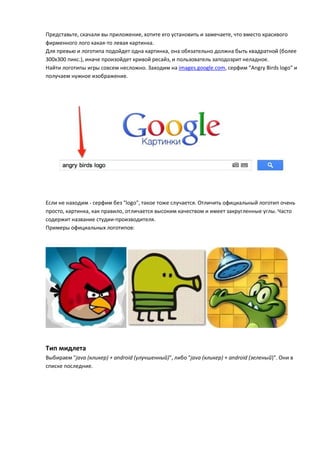 Представьте, скачали вы приложение, хотите его установить и замечаете, что вместо красивого
фирменного лого какая-то левая картинка.
Для превью и логотипа подойдет одна картинка, она обязательно должна быть квадратной (более
300х300 пикс.), иначе произойдет кривой ресайз, и пользователь заподозрит неладное.
Найти логотипы игры совсем несложно. Заходим на images.google.com, серфим "Angry Birds logo" и
получаем нужное изображение.




Если не находим - серфим без "logo", такое тоже случается. Отличить официальный логотип очень
просто, картинка, как правило, отличается высоким качеством и имеет закругленные углы. Часто
содержит название студии-производителя.
Примеры официальных логотипов:




Тип мидлета
Выбираем "java (кликер) + android (улучшенный)", либо "java (кликер) + android (зеленый)". Они в
списке последние.
 