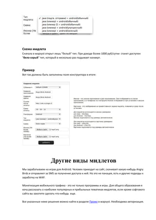Схема мидлета
Сначала в wapsyst открыт лишь "белый" тип. При доходе более 1000 руб/сутки станет доступен
"бело-серый" тип, который в несколько раз подымает конверт.



Пример
Вот так должны быть заполнены поля конструктора в итоге:




                      Другие виды мидлетов
Мы зарабатываем на играх для Android. Человек приходит на сайт, скачивает какую-нибудь Angry
Birds и отправляет за SMS за получение доступа к ней. Но это не панацея, есть и другие подходы к
заработку на WAP.

Монетизация мобильного трафика - это не только программы и игры. Для общего образования я
хочу рассказать о наиболее популярных и прибыльных тематиках мидлетов, если кроме софтового
сайта вы захотите сделать что-нибудь еще.

Все указанные ниже решения можно найти в разделе Промо в wapsyst. Необходима авторизация.
 