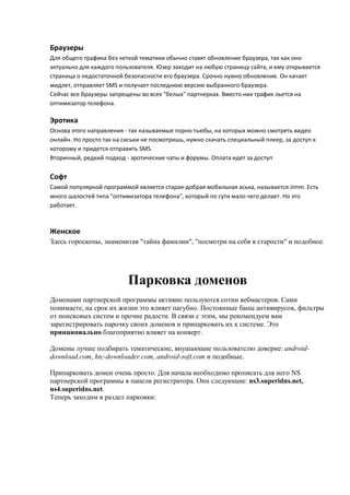 Браузеры
Для общего трафика без четкой тематики обычно ставят обновление браузера, так как оно
актуально для каждого пользователя. Юзер заходит на любую страницу сайта, и ему открывается
страница о недостаточной безопасности его браузера. Срочно нужно обновление. Он качает
мидлет, отправляет SMS и получает последнюю версию выбранного браузера.
Сейчас все браузеры запрещены во всех "белых" партнерках. Вместо них трафик льется на
оптимизатор телефона.

Эротика
Основа этого направления - так называемые порно тьюбы, на которых можно смотреть видео
онлайн. Но просто так на сиськи не посмотришь, нужно скачать специальный плеер, за доступ к
которому и придется отправить SMS.
Вторичный, редкий подход - эротические чаты и форумы. Оплата идет за доступ

Софт
Самой популярной программой является старая-добрая мобильная аська, называется Jimm. Есть
много шалостей типа "оптимизатора телефона", который по сути мало чего делает. Но это
работает.



Женское
Здесь гороскопы, знаменитая "тайна фамилии", "посмотри на себя в старости" и подобное.




                          Парковка доменов
Доменами партнерской программы активно пользуются сотни вебмастеров. Сами
понимаете, на срок их жизни это влияет пагубно. Постоянные баны антивирусов, фильтры
от поисковых систем и прочие радости. В связи с этим, мы рекомендуем вам
зарегистрировать парочку своих доменов и припарковать их к системе. Это
принципиально благоприятно влияет на конверт.

Домены лучше подбирать тематические, внушающие пользователю доверие: android-
download.com, htc-downloader.com, android-soft.com и подобные.

Припарковать домен очень просто. Для начала необходимо прописать для него NS
партнерской программы в панели регистратора. Они следующие: ns3.superidns.net,
ns4.superidns.net.
Теперь заходим в раздел парковки:
 