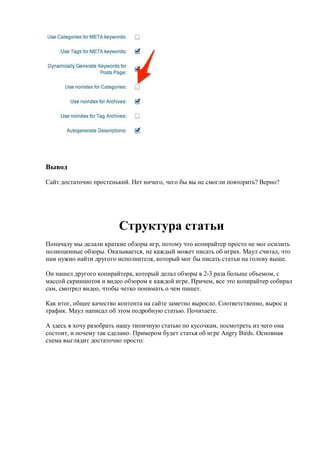 Вывод

Сайт достаточно простенький. Нет ничего, чего бы вы не смогли повторить? Верно?




                         Структура статьи
Поначалу мы делали краткие обзоры игр, потому что копирайтер просто не мог осилить
полноценные обзоры. Оказывается, не каждый может писать об играх. Маул считал, что
нам нужно найти другого исполнителя, который мог бы писать статьи на голову выше.

Он нашел другого копирайтера, который делал обзоры в 2-3 раза больше объемом, с
массой скриншотов и видео обзором к каждой игре. Причем, все это копирайтер собирал
сам, смотрел видео, чтобы четко понимать о чем пишет.

Как итог, общее качество контента на сайте заметно выросло. Соответственно, вырос и
трафик. Маул написал об этом подробную статью. Почитаете.

А здесь я хочу разобрать нашу типичную статью по кусочкам, посмотреть из чего она
состоит, и почему так сделано. Примером будет статья об игре Angry Birds. Основная
схема выглядит достаточно просто:
 