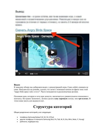 Видео
К каждому обзору мы добавляем видео с демонстрацией игры. Само собой, снимаем не
сами. Находим все на youtube, сделать это легко с помощью поиска по фразе типа этой
"angry birds space video review". Часто попадаются и русскоязычные ролики.

Основная идея, которую я хочу вам донести, заключается в уважительном отношении к
контенту. Не нужно экономить. Лучше сделать одну хорошую статью, чем три плохих. В
этом плане места для жадности нет.


                        Структура категорий
Общее разделение категорий у нас следующее:

      телефоны Samsung Galaxy S (S, S2, S3, S Plus)
      другие телефоны и планшеты Samsung (Ace, Fit, Tab, W, R, Gio, Mini, Note, Y, Young)
      рейтинги, подборки игр
 