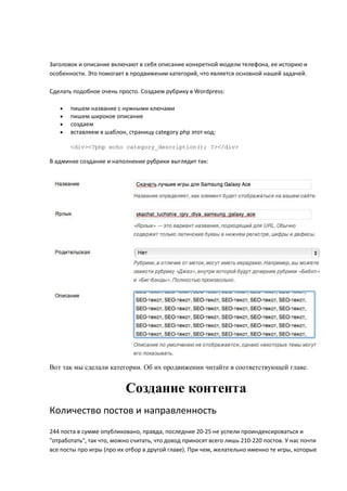 Заголовок и описание включают в себя описание конкретной модели телефона, ее историю и
особенности. Это помогает в продвижении категорий, что является основной нашей задачей.

Сделать подобное очень просто. Создаем рубрику в Wordpress:

      пишем название с нужными ключами
      пишем широкое описание
      создаем
      вставляем в шаблон, страницу category.php этот код:

       <div><?php echo category_description(); ?></div>

В админке создание и наполнение рубрики выглядит так:




Вот так мы сделали категории. Об их продвижении читайте в соответствующей главе.


                           Создание контента
Количество постов и направленность
244 поста в сумме опубликовано, правда, последние 20-25 не успели проиндексироваться и
"отработать", так что, можно считать, что доход приносят всего лишь 210-220 постов. У нас почти
все посты про игры (про их отбор в другой главе). При чем, желательно именно те игры, которые
 