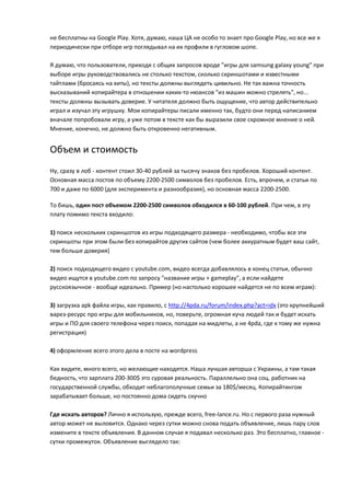 не бесплатны на Google Play. Хотя, думаю, наша ЦА не особо то знает про Google Play, но все же я
периодически при отборе игр поглядывал на их профили в гугловом шопе.

Я думаю, что пользователи, приходя с общих запросов вроде "игры для samsung galaxy young" при
выборе игры руководствовались не столько текстом, сколько скриншотами и известными
тайтлами (бросаясь на хиты), но тексты должны выглядеть цивильно. Не так важна точность
высказываний копирайтера в отношении каких-то нюансов "из машин можно стрелять", но...
тексты должны вызывать доверие. У читателя должно быть ощущение, что автор действительно
играл и изучал эту игрушку. Мои копирайтеры писали именно так, будто они перед написанием
вначале попробовали игру, а уже потом в тексте как бы выразили свое скромное мнение о ней.
Мнение, конечно, не должно быть откровенно негативным.


Объем и стоимость
Ну, сразу в лоб - контент стоил 30-40 рублей за тысячу знаков без пробелов. Хороший контент.
Основная масса постов по объему 2200-2500 символов без пробелов. Есть, впрочем, и статьи по
700 и даже по 6000 (для эксперимента и разнообразия), но основная масса 2200-2500.

То бишь, один пост объемом 2200-2500 символов обходился в 60-100 рублей. При чем, в эту
плату помимо текста входило:

1) поиск нескольких скриншотов из игры подходящего размера - необходимо, чтобы все эти
скриншоты при этом были без копирайтов других сайтов (чем более аккуратным будет ваш сайт,
тем больше доверия)

2) поиск подходящего видео с youtube.com, видео всегда добавлялось в конец статьи, обычно
видео ищутся в youtube.com по запросу "название игры + gameplay", а если найдете
русскоязычное - вообще идеально. Пример (но настолько хорошее найдется не по всем играм):

3) загрузка apk файла игры, как правило, с http://4pda.ru/forum/index.php?act=idx (это крупнейший
варез-ресурс про игры для мобильников, но, поверьте, огромная куча людей так и будет искать
игры и ПО для своего телефона через поиск, попадая на мидлеты, а не 4pda, где к тому же нужна
регистрация)

4) оформление всего этого дела в посте на wordpress

Как видите, много всего, но желающие находятся. Наша лучшая авторша с Украины, а там такая
бедность, что зарплата 200-300$ это суровая реальность. Параллельно она соц. работник на
государственной службы, обходит неблагополучные семьи за 180$/месяц. Копирайтингом
зарабатывает больше, но постоянно дома сидеть скучно

Где искать авторов? Лично я использую, прежде всего, free-lance.ru. Но с первого раза нужный
автор может не выловится. Однако через сутки можно снова подать объявление, лишь пару слов
измените в тексте объявления. В данном случае я подавал несколько раз. Это бесплатно, главное -
сутки промежуток. Объявление выглядело так:
 