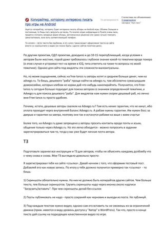 По другим проектам, СДЛ проектам, доходило и до 10-15 перепубликаций, когда условия к
авторам были жесткие, порой даже требовалось глубокое знание какой-то тематики вроде покера
(в этом случае я устраивал тест на время в ICQ, типа ответить на такие-то вопросы по моей
тематике). Однако для сайта под мидлеты эти сложности малоактуальны.

Но, по моим ощущениям, сейчас на free-lance.ru авторы хотят в среднем больше денег, чем на
advego.ru. То бишь, дешевого "раба" проще найти на advego.ru, там абсолютно сумасшедшие
домохозяйки, которых хлебом не корми дай что-нибудь накопирайтить. Получается, что Free-
lance.ru сегодня больше подходит для поиска авторов со знанием определенной тематики, а
Advego.ru для поиска дешевого "раба". Для мидлетов нам нужен скорее дешевый раб, но лично
мне Free-lance.ru просто удобнее.

Почему, кстати, дешевые авторы свалили на Advego.ru? Там есть некие гарантии, что не кинут, ибо
оплата проходит через внутренний баланс Advego.ru. А рабам нужны гарантии. Им нужен босс за
дверью и гарантии на завтра, поэтому они так и останутся рабами на ваше с вами счастье

Более того, на Advego.ru даже запрещено у авторш просить контакты вроде почты и аськи,
общение только через Advego.ru. Но это легко обходится - можно попросить в задании
зарегистрироваться там-то, тогда у вас уже будет личная почта автора.


ТЗ
Подготовьте заранее все инструкции и ТЗ для авторов, чтобы не объяснять каждому долбоебу что
к чему снова и снова. Мое ТЗ выглядело довольно просто:

Я зарегистрировал тебя на сайте <ссылка>. Давай начнем с того, что оформим тестовый пост.
Добавляй его как новую запись. По итогу у тебя должно получится примерно так <ссылка> - то
бишь:

1) Скриншоты обязательно нужны. На них не должно быть копирайтов других сайтов. Чем больше
текста, тем больше скриншотов. Грузить скриншоты надо через иконку около надписи
"Загрузить/вставить". При чем скриншоты делай без ссылок

2) Посты публиковать не надо - просто сохраняй как черновик и выходи из поста. Не публикуй.

3) Под каждым текстом нужно видео, однако сам его вставить ты не сможешь из-за ограничений
движка (прим. имеется в виду уровень доступа у "Автор" в WordPress). Так что, просто в конце
текста дай ссылку на подходящее качественнное видео по игре.
 