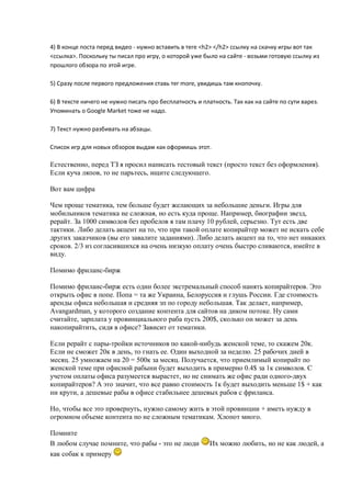 4) В конце поста перед видео - нужно вставить в теге <h2> </h2> ссылку на скачку игры вот так
<ссылка>. Поскольку ты писал про игру, о которой уже было на сайте - возьми готовую ссылку из
прошлого обзора по этой игре.

5) Сразу после первого предложения ставь тег more, увидишь там кнопочку.

6) В тексте ничего не нужно писать про бесплатность и платность. Так как на сайте по сути варез.
Упоминать о Google Market тоже не надо.

7) Текст нужно разбивать на абзацы.

Список игр для новых обзоров выдам как оформишь этот.

Естественно, перед ТЗ я просил написать тестовый текст (просто текст без оформления).
Если куча ляпов, то не парьтесь, ищите следующего.

Вот вам цифра

Чем проще тематика, тем больше будет желающих за небольшие деньги. Игры для
мобильников тематика не сложная, но есть куда проще. Например, биографии звезд,
рерайт. За 1000 символов без пробелов я там плачу 10 рублей, серьезно. Тут есть две
тактики. Либо делать акцент на то, что при такой оплате копирайтер может не искать себе
других заказчиков (вы его завалите заданиями). Либо делать акцент на то, что нет никаких
сроков. 2/3 из согласившихся на очень низкую оплату очень быстро сливаются, имейте в
виду.

Помимо фриланс-бирж

Помимо фриланс-бирж есть один более экстремальный способ нанять копирайтеров. Это
открыть офис в попе. Попа = та же Украина, Белоруссия и глушь России. Где стоимость
аренды офиса небольшая и средняя зп по городу небольшая. Так делает, например,
Avangardman, у которого создание контента для сайтов на диком потоке. Ну сами
считайте, зарплата у провинциального раба пусть 200$, сколько он может за день
накопирайтить, сидя в офисе? Зависит от тематики.

Если рерайт с пары-тройки источников по какой-нибудь женской теме, то скажем 20к.
Если не сможет 20к в день, то гнать ее. Один выходной за неделю. 25 рабочих дней в
месяц. 25 умножаем на 20 = 500к за месяц. Получается, что приемлимый копирайт по
женской теме при офисной рабыни будет выходить в примерно 0.4$ за 1к символов. С
учетом оплаты офиса разумеется вырастет, но не снимать же офис ради одного-двух
копирайтеров? А это значит, что все равно стоимость 1к будет выходить меньше 1$ + как
ни крути, а дешевые рабы в офисе стабильнее дешевых рабов с фриланса.

Но, чтобы все это провернуть, нужно самому жить в этой провинции + иметь нужду в
огромном объеме контента по не сложным тематикам. Хлопот много.

Помните
В любом случае помните, что рабы - это не люди           Их можно любить, но не как людей, а
как собак к примеру
 