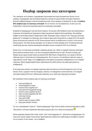 Подбор запросов под категории
Так, смотрите, есть запросы, подходящие под конкретные игры (конкретные посты), а есть
запросы, подходящие под категории (перечень постов). В нашем кейсе категории приносят
больше трафика/продаж, нежели конкретные игры. Если говорить о процентах, то где-то в районе
65% трафика идет на страницы категорий. Это не значит, что так правильно, но вот у нас так
получилось. Ссылки мы закупаем именно на страницы категорий.

В одной из предыдущих глав уже было сказано, что мы для себя выбрали нишу Samsung Galaxy и
страницы категорий были посвящены играм под разные модели Samsung Galaxy. Чем вообще
трафик на категории хорош? Представьте себе. Приходит юзер с запроса а-ля "игры для samsung
galaxy ace" и попадает на страницу, где не просто одна игра описывается, а сразу 10-15. Он может
сразу несколько игр накачать на ПК, потом скопом залить на мобильник и в итоге с него капнет
больше денег. Это мои личные догадки, так-то среза по таким юзерам нету. По моему мнению
такой юзер ценнее, нежели желающий поскорее скачать конкретно FIFA 11 на Android.

Более того, на страницах категорий я стараюсь делать так, чтобы на первой странице категории
были именно хитовые игры, а не тупо последние добавленные на сайт. Понятно почему, да?
Юзера лучше сразу носом тыкать на всякие GTA, Max Payne и Angry Birds, а не какую-то богом
забытую игру от отечественного производителя. Это не значит, что про богом забытые игры не
надо делать статей. Надо, но в траффиковых категориях они должны отображаться не на первой
странице. Просто редактируйте даты публикации (на сайте можно эту самую дату даже не
отображать).

И тут еще очень важно, что каждая страница сайта ссылается на эти категории (по сути, это же
меню). Пусть с одним и тем же анкором, главное, что передается статический вес. И в каждой
категории вверху SEO текст небольшой, впрочем, это в главе про Структуру категории.

Вот примерно такие запросы идут на страницы категорий:

      игры для galaxy s3
      samsung galaxy s3 игры
      скачать игры на galaxy ace
      игры для samsung galaxy young
      скачать игры на galaxy tab 10.1
      игры на samsung galaxy tab 10.1
      samsung s2 игры
      игры для s5360
      скачать игру на самсунг 5830
      игры для самсунг галакси

Те, что с ключевиком "скачать" - более продающие. При этом на сайте нельзя использовать слово
"бесплатно", согласно правилам партнерки wapsyst. Да и ни к чему эти халявщики

Более широкие запросы без слова "игры" типа "samsung galaxy s3" - абсолютно непродающие. По
ним хотят узнать скорее технические характеристики и фоточки новой модели телефона, нежели
что-то скачать. А нет скачек - нет и профита.
 