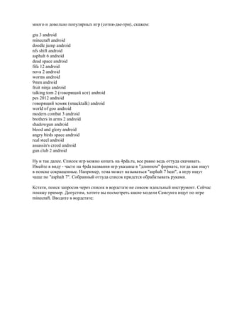 много и довольно популярных игр (сотня-две-три), скажем:

gta 3 android
minecraft android
doodle jump android
nfs shift android
asphalt 6 android
dead space android
fifa 12 android
nova 2 android
worms android
9mm android
fruit ninja android
talking tom 2 (говорящий кот) android
pes 2012 android
говорящий хомяк (smacktalk) android
world of goo android
modern combat 3 android
brothers in arms 2 android
shadowgun android
blood and glory android
angry birds space android
real steel android
assassin's creed android
gun club 2 android

Ну и так далее. Список игр можно копать на 4pda.ru, все равно ведь оттуда скачивать.
Имейте в виду - часто на 4pda названия игр указаны в "длинном" формате, тогда как ищут
в поиске сокращенные. Например, тема может называться "asphalt 7 heat", а игру ищут
чаще по "asphalt 7". Собранный оттуда список придется обрабатывать руками.

Кстати, поиск запросов через список в вордстате не совсем идеальный инструмент. Сейчас
покажу пример. Допустим, хотите вы посмотреть какие модели Самсунга ищут по игре
minecraft. Вводите в вордстате:
 