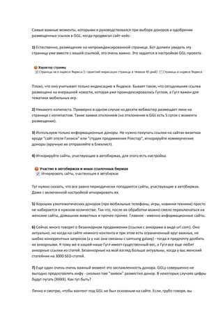 Самые важные моменты, которыми я руководствовался при выборе доноров и одобрении
размещенных ссылок в GGL, когда продвигал сайт-кейс:

1) Естественно, размещение на непроиндексированной странице. Бот должен увидеть эту
страницу уже вместе с вашей ссылкой, это очень важно. Это задается в настройках GGL-проекта:




Плохо, что оно учитывает только индексацию в Яндексе. Бывает такое, что сегодняшняя ссылка
размещена на вчерашней новости, которая уже проиндексировалась Гуглом, а Гугл важен для
тематики мобильных игр.

2) Никакого копипаста. Примерно в одном случае из десяти вебмастер размещает линк на
странице с копипастом. Такие заявки отклоняем (на отклонение в GGL есть 5 суток с момента
размещения).

3) Используем только информационные доноры. Не нужно покупать ссылки на сайтах-визитках
вроде "сайт отеля Гэлэкси" или "студия продвижения Рокстар", игнорируйте коммерческие
доноры (вручную их отправляйте в блеклист).

4) Игнорируйте сайты, участвующие в автобиржах, для этого есть настройка:




Тут нужно сказать, что все равно периодически попадаются сайты, участвующие в автобиржах.
Даже с включенной настройкой игнорировать их.

5) Хороших узкотематических доноров (про мобильные телефоны, игры, новинки техники) просто
не набирается в нужном количестве. Так что, после их обработки можно смело переключаться на
женские сайты, домашних животных и прочее-прочее. Главное - именно информационные сайты.

6) Сейчас много говорят о безанкорном продвижении (ссылки с анкорами в виде url.com). Оно
актуально, но когда на сайте немного контента и при этом есть ограниченный круг важных, не
шибко конкурентных запросов (а у нас они связаны с samsung galaxy) - тогда я предпочту долбить
их анкорными. К тому же в нашей нише Гугл имеет существенный вес, а Гугл все еще любит
анкорные ссылки из статей. Безанкорные на мой взгляд больше актуальны, когда у вас женский
статейник на 3000 SEO-статей.

7) Еще один очень-очень важный момент это заспамленность донора. GGLу совершенно не
выгодно предоставлять инфу - сколько там "заявок" разместил донор. В некоторых случаях цифры
будут пугать (ХХХХ). Как тут быть?

Лично я смотрю, чтобы контент под GGL не был основным на сайте. Если, грубо говоря, вы
 