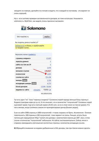 заходите на главную, щелкайте по статьям и видите, что в каждой по постовому - это вариант не
очень хороший.

Ну и - есть система проверки заспамленности доноров, ее тоже использую. Называется
solomono.ru. Мой блог, как видите, очень прилично заспамлен:




Тут есть одно "но". База "страниц в индексе" Соломоно порой гораздо меньше базы страниц в
Яндексе (смотрим через pr-cy.ru). А это означает, что и количество "получателей" Соломоно порой
оценивает криво. Еще есть платный сервис ahrefs.com, но он в этом плане на том же уровне. Я в
него смотрю, когда Соломоно совсем не проиндексировал донор (бывает редко).

Если на сайте 2000 страниц и 1000 получателей - я такие стараюсь не брать. Исключение - близкая
тематичность. 200 страниц и 100 получателей - тоже вариант не очень. Раньше, кстати, была
тактика для наращивания тИЦа "скупать все доноры с количеством страниц до 100", мол, в этом
случае и количество "получателей" небольшое. Но сейчас она малоактуальна. Сейчас лично я
стараюсь прикидывать соотношение контентных страниц к количеству исходящих ссылок.

8) Обращайте внимание на недавно добавленные в GGL доноры, там при поиске можно сделать
 