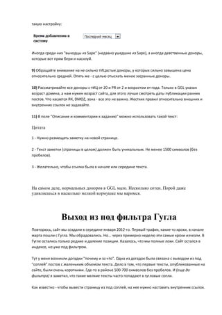 такую настройку:




Иногда среди них "выходцы из Sape" (недавно ушедшие из Sape), а иногда девственные доноры,
которые вот прям бери и насилуй.

9) Обращайте внимание на не сильно тИЦастые доноры, у которых сильно завышена цена
относительно средней. Опять же - с целью отыскать менее засранные доноры.

10) Рассматривайте все доноры с тИЦ от 20 и PR от 2 и возрастом от года. Только в GGL указан
возраст домена, а нам нужен возраст сайта, для этого лучше смотреть даты публикации ранних
постов. Что касается ЯК, DMOZ, зона - все это не важно. Жестких правил относительно внешних и
внутренних ссылок не задавайте.

11) В поле "Описание и комментарии к заданию" можно использовать такой текст:

Цитата

1 - Нужно размещать заметку на новой странице.

2 - Текст заметки (страницы в целом) должен быть уникальным. Не менее 1500 символов (без
пробелов).

3 - Желательно, чтобы ссылка была в начале или середине текста.




На самом деле, нормальных доноров в GGL мало. Несколько сотен. Порой даже
удивляешься в насколько мелкой кормушке мы варимся.




                Выход из под фильтра Гугла
Повторюсь, сайт мы создали в середине января 2012-го. Первый трафик, какие-то крохи, в начале
марта пошли с Гугла. Мы обрадовались. Но... через примерно неделю эти самые крохи изчезли. В
Гугле остались только редкие и далекие позиции. Казалось, что мы полные лохи. Сайт остался в
индексе, но уже под фильтром.

Тут у меня возникли догадки "почему и за что". Одна из догадок была связана с выводом из под
"соплей" постов с маленьким объемом текста. Дело в том, что первые тексты, опубликованные на
сайте, были очень короткими. Где-то в районе 500-700 символов без пробелов. И (еще до
фильтра) я заметил, что такие мелкие тексты часто попадают в гугловые сопли.

Как известно - чтобы вывести страницу из под соплей, на нее нужно наставить внутренних ссылок.
 