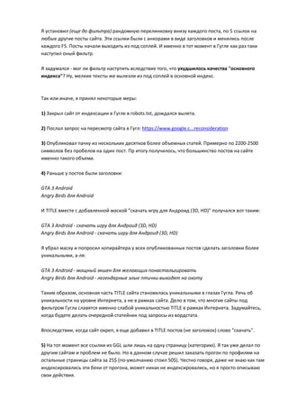 Я установил (еще до фильтра) рандомную перелинковку внизу каждого поста, по 5 ссылок на
любые другие посты сайта. Эти ссылки были с анкорами в виде заголовков и менялись после
каждого F5. Посты начали выходить из под соплей. И именно в тот момент в Гугле как раз таки
наступил оный фильтр.

Я задумался - мог ли фильтр наступить вследствие того, что ухудшилось качества "основного
индекса"? Ну, мелкие тексты же вылезли из под соплей в основной индекс.



Так или иначе, я принял некоторые меры:

1) Закрыл сайт от индексации в Гугле в robots.txt, дождался вылета.

2) Послал запрос на пересмотр сайта в Гугл: https://www.google.c...reconsideration

3) Опубликовал пачку из нескольких десятков более объемных статей. Примерно по 2200-2500
символов без пробелов на один пост. Пр итогу получилось, что большинство постов на сайте
именно такого объема.

4) Раньше у постов были заголовки:

GTA 3 Android
Angry Birds для Android

И TITLE вместе с добавленной маской "скачать игру для Андроид (3D, HD)" получался вот таким:

GTA 3 Android - скачать игру для Андроид (3D, HD)
Angry Birds для Android - скачать игру для Андроид (3D, HD)

Я убрал маску и попросил копирайтера у всех опубликованных постов сделать заголовки более
уникальными, а-ля:

GTA 3 Android - мощный экшен для желающих понастальгировать
Angry Birds для Android - легендарные злые птички выходят на охоту

Таким образом, основная часть TITLE сайта становилась уникальными в глазах Гугла. Речь об
уникальности на уровне Интернета, а не в рамках сайта. Дело в том, что многие сайты под
фильтром Гугла славятся именно слабой уникальностью TITLE в рамках Интернета. Задумайтесь,
когда будете делать очередной статейник под запросы из вордстата.

Впоследствии, когда сайт окреп, я еще добавил в TITLE постов (не заголовок) слово "скачать".

5) На тот момент все ссылки из GGL шли лишь на одну страницу (категорию). Я так уже делал по
другим сайтам и проблем не было. Но в данном случае решил заказать прогон по профилям на
остальные страницы сайта за 25$ (по-умолчанию стоил 50$). Честно говоря, даже не знаю как там
индексировались эти беки от прогона, может никак не индексировались, но я просто описываю
свои действия.
 