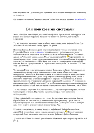 Вот в общем-то и все. Где-то к середине апреля сайт начал выходить из под фильтра. Потихоньку,
не мгновенно.

Для справки: для проверки "основного индекса" сайта в Гугле введите, например, site:wildo.ru/&




                Бан поисковыми системами
Wildo в соседней теме говорит, что наиболее серьезная угроза это бан антивирусом KIS
(нас он пока обошел стороной). И все же, бан поисковой системой, как ни крути,
неприятнее.

Тут все не просто, именно поэтому заработок на мидлетах это не манна небесная. Это
доходный, но нестабильный бизнес, прямо как фарма.

Начнем с Яндекса. Вы не поверите, но с ним дела обстоят гораздо позитивнее, чем с
Гуглом. Да, Яндекс когда-то заявлял, что пессимизирует сайты за редиректы для
мобильных юзеров, но мидлеты это не редиректы для мобильных юзеров. Это просто
ссылки на "оболочки" ваших файлов. Оболочки, жаждущие SMS Короче говоря, я в
данный момент видел только единожды пессимизацию со стороны Яндекса за конкретно
мидлеты (там они были через API). Более того, один из самых раскрученных Android
сайтов в Яндексе - google-androids.ru - зарабатывает на мидлетах. Он занимает ТОП 2 по
"игры для android".

Что касается Гугла, то тут все менее позитивно. За мидлеты он банит. Не мгновенно, но
через несколько месяцев, если хорошо раскрутитесь, может забанить по стуку
конкурентов. Случаи были. Именно поэтому я не рекомендую вешать мидлеты с самого
начала существования сайта. Дайте сайту набрать хотя бы пару-тройку сотен хостов. И
становится лидером по каким-то конкурентным запросам тоже опасненько. С точки
зрения безопасности лучше клепать середняки на разных IP под всякие НЧ (и не надо их
соединять в одном Analytics аккаунте). Речь не об одностраничниках, просто середняки на
сотню-две хороших статей и раскрученные страницы-категории. Прямо как у нас с Wildo.

Так вот, теперь о хитростях. Я их не использовал. Хочу поэкспериментировать, но пока
банально руки не дошли. Перечисляю варианты, которые очень желательно
комбинировать:

1) На google-androids.ru полумидлетная схема. Да, сегодня он живет только в Яндексе
(Гугл забанил), но я не знаю когда они внедрили эту самую схему. Суть в том, что
мидлеты пропадают, если на сайте зарегистрироваться. Поэтому там какая-та движуха
есть. Плюс имеется дополнительный линк на Google Play.

2) Можно ставить ссылку не на сам мидлет, а на фейковый файлообменник (а-ля
depositfiles), который уже в свою очередь ссылается на мидлет. По моему, вариант
интересный. Даже очень, если часто менять домен фейкового файлообменника.

3) Можно реализовать ссылки на фейковый файлообменник через сокращалку ссылок а-ля
goo.gl.
 