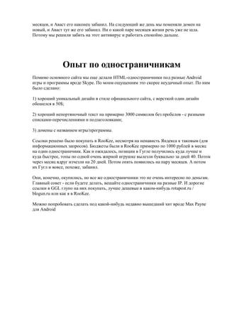 месяцев, и Аваст его наконец забанил. На следующий же день мы поменяли домен на
новый, и Аваст тут же его забанил. Ни о какой паре месяцев жизни речь уже не шла.
Потому мы решили забить на этот антивирус и работать спокойно дальше.




              Опыт по одностраничникам
Помимо основного сайта мы еще делали HTML-одностраничники под разные Android
игры и программы вроде Skype. По моим ощущениям это скорее неудачный опыт. По ним
было сделано:

1) хороший уникальный дизайн в стиле официального сайта, с версткой один дизайн
обошелся в 50$;

2) хороший непортяночный текст на примерно 3000 символов без пробелов - с разными
списками-перечислениями и подзаголовками;

3) домены с названием игры/программы.

Ссылки решено было покупать в RooKee, несмотря на ненависть Яндекса к таковым (для
информационных запросов). Бюджеты были в RooKee примерно по 1000 рублей в месяц
на один одностраничник. Как и ожидалось, позиции в Гугле получились куда лучше и
куда быстрее, топы по одной очень жирной игрушке вылезли буквально за дней 40. Потом
через месяц вдруг изчезли на 20 дней. Потом опять появились на пару месяцев. А потом
их Гугл и вовсе, похоже, забанил.

Они, конечно, окупились, но все же одностраничники это не очень интересно по деньгам.
Главный совет - если будете делать, вешайте одностраничники на разные IP. И дорогие
ссылки в GGL глупо на них покупать, лучше дешевые в каком-нибудь rotapost.ru /
blogun.ru или как я в RooKee.

Можно попробовать сделать под какой-нибудь недавно вышедший хит вроде Max Payne
для Android
 