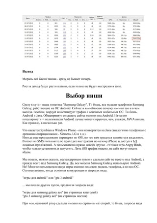 Вывод

Мораль сей басни такова - сразу не бывает нихера.

Рост и доход будут расти плавно, если только не будет выстрелов в топе.


                                Выбор ниши
Сразу к сути - наша тематика "Samsung Galaxy". То бишь, все модели телефонов Samsung
Galaxy, работающие на ОС Android. Сейчас я вам объясню почему именно так и в чем
выгода. Вообще, wapsyst монетизирует трафик с основных мобильных ОС. То бишь,
Android и Java. Общепринято создавать сайты именно под Android. Из-за его
популярности + пользователи Android лучше монетизируются, чем, скажем, JAVA пиплы.
Как правило, в несколько раз.

Что касается Symbian и Windows Phone - они конвертятся на Java (аналогично телефонам с
древними операционками - Siemens, LG и т.д.).
Иногда еще проскакивают партнерки по iOS, но там вам придется заниматься кидаловом.
В ответ на SMS пользователю приходит инструкция по взлому iPhone и доступ к БД
ломаных приложений. А пользователю нужно совсем другое - готовая игра Angry Birds,
чтобы только установить и запустить. Лить iOS трафик опасно, на сайт могут писать
абузы.

Мы пошли, можно сказать, нестандартным путем и сделали сайт не просто под Android, а
прежде всего под Samsung Galaxy. Да, все модели Samsung Galaxy используют Android.
Но! Многие пользователи ищут игры именно под свою модель телефона, а не под OC.
Соответственно, когда основная конкуренция в запросах вида:

"игры для android" или "gta 3 android"

... мы пошли другим путем, продвигая запросы вида:

"игры для samsung galaxy ace" (на страницы категорий)
"gta 3 samsung galaxy ace" (на страницы постов)

При чем, основной упор сделали именно на страницы категорий, то бишь, запросы вида
 