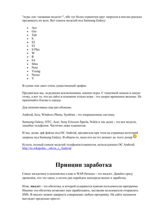 "игры для <название модели>", ибо тут более ограничен круг запросов и вполне реально
продвинуть их всех. Вот список моделей под Samsung Galaxy:

      Ace
      Gio
      Tab
      S
      S2
      S3
      S Plus
      W
      R
      Fit
      Mini
      Note
      Young
      Nexus
      Y

В сумме они дают очень существенный трафик.

Продвигаем мы, за редкими исключениями, именно игры. С тематикой попали в самую
точку, а вот то, что на сайте в основном только игры - это скорее временное явление. Не
принимайте близко к сердцу.

Для непонятливых еще раз объясню.

Android, Java, Windows Phone, Symbian - это операционные системы.

Samsung Galaxy, HTC, Acer, Sony Ericsson Xperia, Nokia и так далее - это все модели,
линейки телефонов. Частично даже планшетов.

И мы, делая .apk файлы под ОС Android, продвигали при этом на страницы категорий
запросы под Samsung Galaxy. В общем-то, мало кто на тот момент до этого допер

Кстати, полный список моделей телефонов/планшетов, использующих ОС Android:
http://ru.wikipedia....ойств_с_Android




                        Принцип заработка
Самое загадочное и непонятное слово в WAP-бизнесе - это мидлет. Давайте сразу
проясним, что это такое, а потом уже перейдем непосредственно к заработку.

Итак, мидлет - это оболочка, в которой содержится нужная пользователю программа.
Именно эта оболочка позволяет нам зарабатывать, заставляя пользователя отправлять
SMS. В мидлет можно завернуть совершенно любую программу. На сайте механизм
выглядит предельно просто:
 