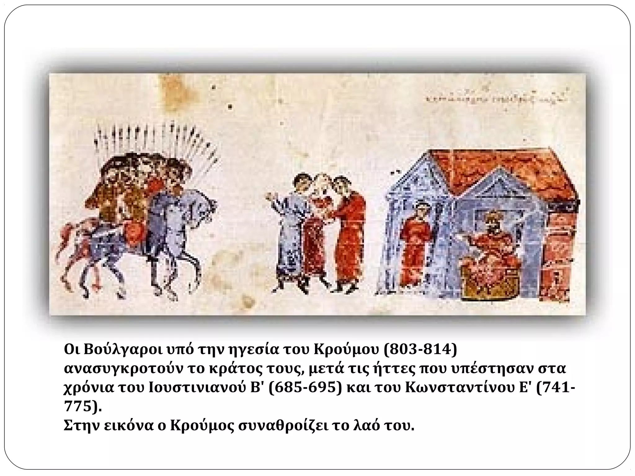 Oι Bούλγαροι υπό την ηγεσία του Kρούμου (803-814)
ανασυγκροτούν το κράτος τους, μετά τις ήττες που υπέστησαν στα
χρόνια του Ιουστινιανού Β' (685-695) και του Κωνσταντίνου Ε' (741-
775).
Στην εικόνα ο Kρούμος συναθροίζει το λαό του.
 