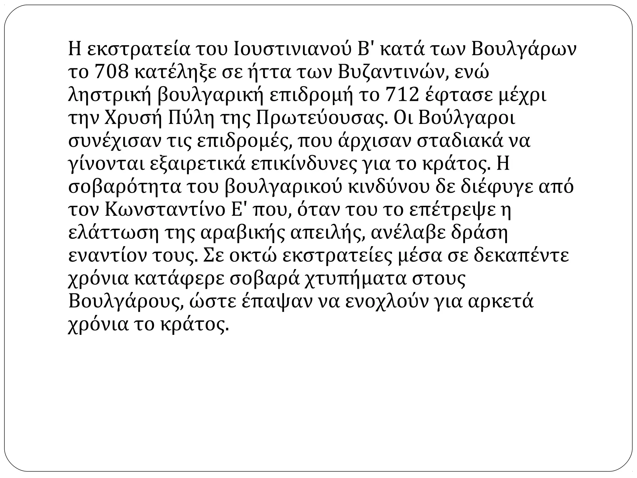 Η εκστρατεία του Ιουστινιανού Β' κατά των Βουλγάρων
το 708 κατέληξε σε ήττα των Βυζαντινών, ενώ
ληστρική βουλγαρική επιδρομή το 712 έφτασε μέχρι
την Χρυσή Πύλη της Πρωτεύουσας. Οι Βούλγαροι
συνέχισαν τις επιδρομές, που άρχισαν σταδιακά να
γίνονται εξαιρετικά επικίνδυνες για το κράτος. Η
σοβαρότητα του βουλγαρικού κινδύνου δε διέφυγε από
τον Κωνσταντίνο Ε' που, όταν του το επέτρεψε η
ελάττωση της αραβικής απειλής, ανέλαβε δράση
εναντίον τους. Σε οκτώ εκστρατείες μέσα σε δεκαπέντε
χρόνια κατάφερε σοβαρά χτυπήματα στους
Βουλγάρους, ώστε έπαψαν να ενοχλούν για αρκετά
χρόνια το κράτος.
 