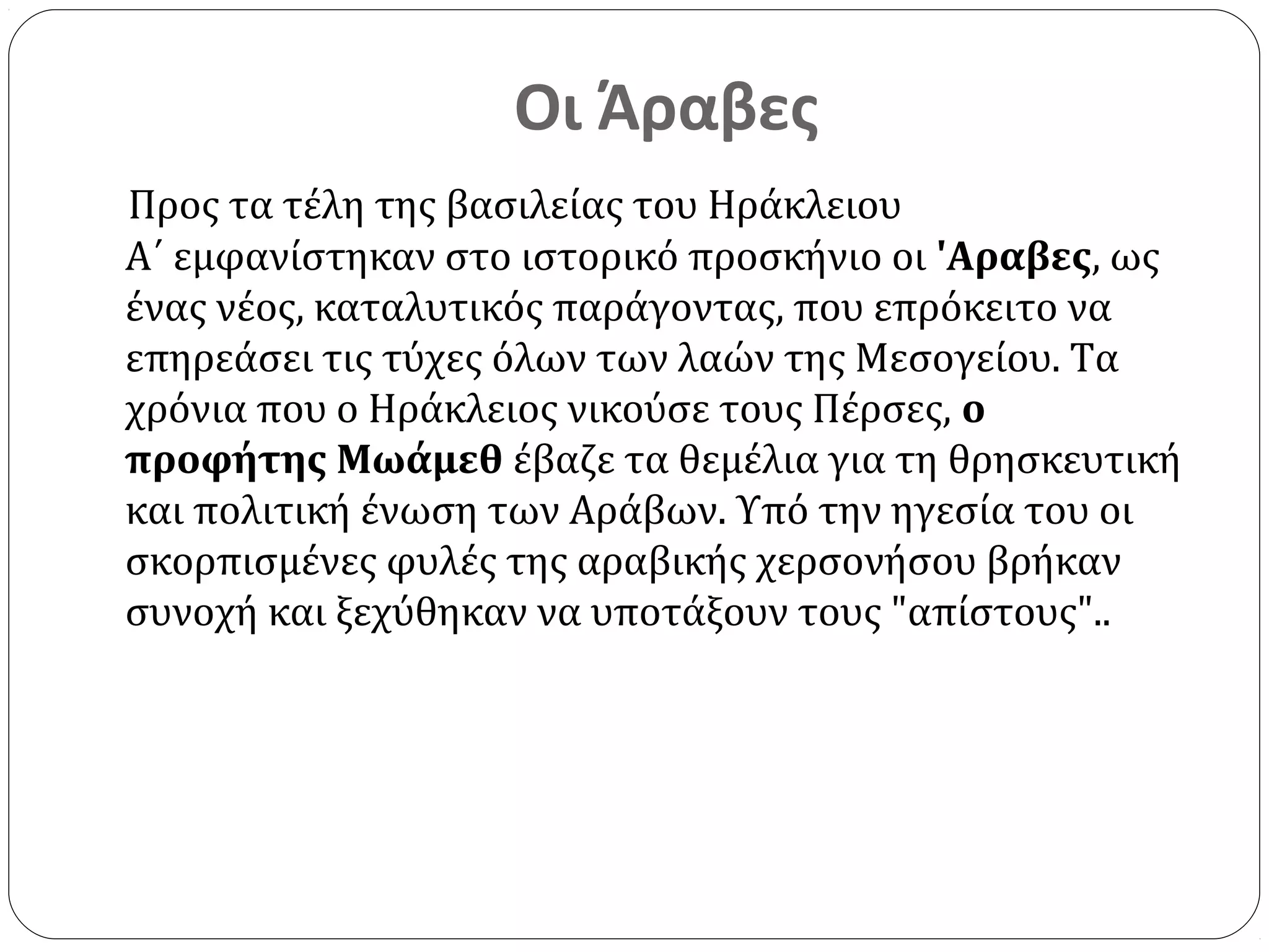 Οι Άραβες
Προς τα τέλη της βασιλείας του Ηράκλειου
Α΄ εμφανίστηκαν στο ιστορικό προσκήνιο οι 'Aραβες, ως
ένας νέος, καταλυτικός παράγοντας, που επρόκειτο να
επηρεάσει τις τύχες όλων των λαών της Μεσογείου. Τα
χρόνια που ο Ηράκλειος νικούσε τους Πέρσες, ο
προφήτης Μωάμεθ έβαζε τα θεμέλια για τη θρησκευτική
και πολιτική ένωση των Αράβων. Υπό την ηγεσία του οι
σκορπισμένες φυλές της αραβικής χερσονήσου βρήκαν
συνοχή και ξεχύθηκαν να υποτάξουν τους "απίστους"..
 