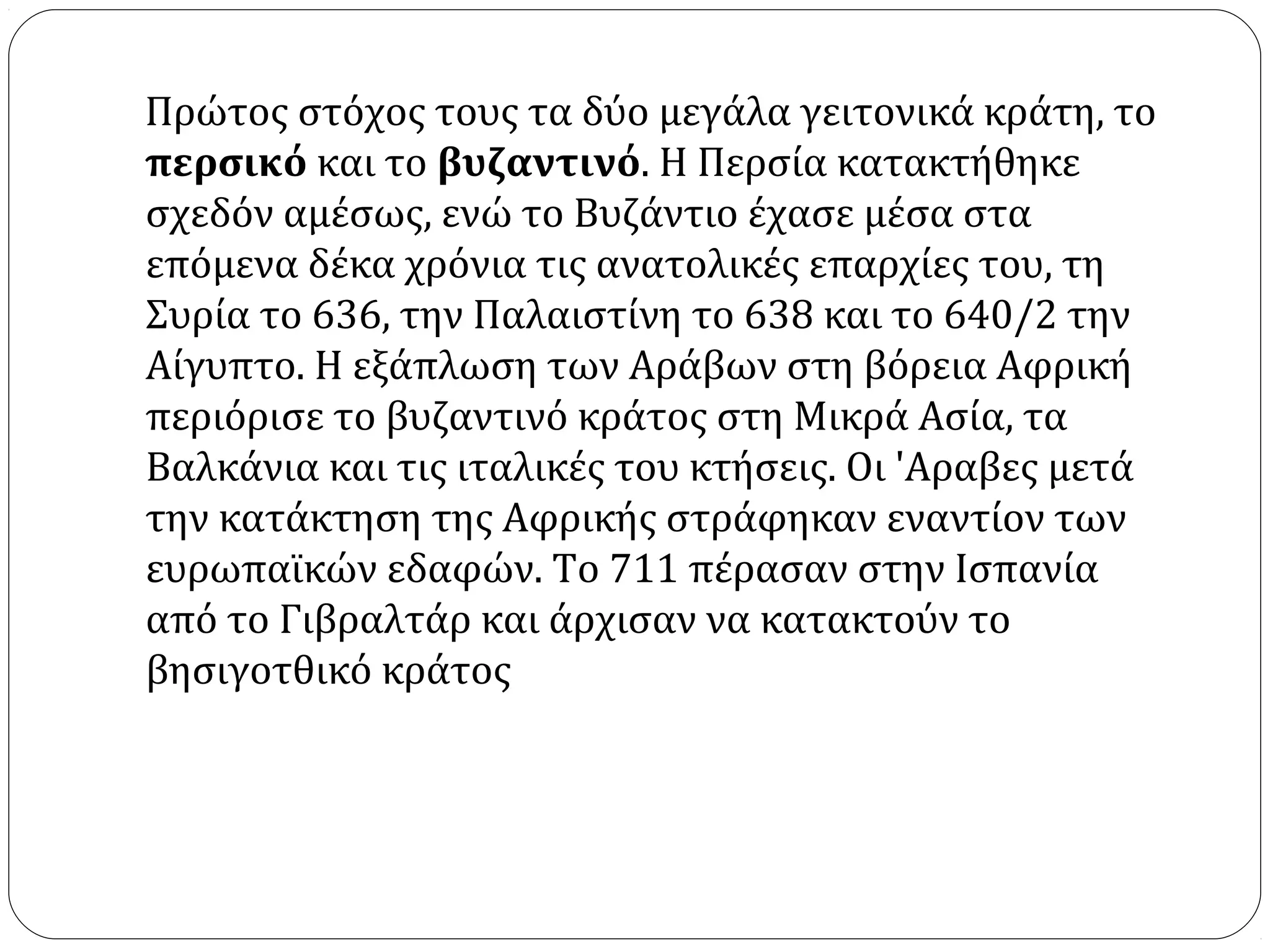 Πρώτος στόχος τους τα δύο μεγάλα γειτονικά κράτη, το
περσικό και το βυζαντινό. Η Περσία κατακτήθηκε
σχεδόν αμέσως, ενώ το Βυζάντιο έχασε μέσα στα
επόμενα δέκα χρόνια τις ανατολικές επαρχίες του, τη
Συρία το 636, την Παλαιστίνη το 638 και το 640/2 την
Αίγυπτο. Η εξάπλωση των Αράβων στη βόρεια Αφρική
περιόρισε το βυζαντινό κράτος στη Μικρά Ασία, τα
Βαλκάνια και τις ιταλικές του κτήσεις. Οι 'Aραβες μετά
την κατάκτηση της Αφρικής στράφηκαν εναντίον των
ευρωπαϊκών εδαφών. Το 711 πέρασαν στην Ισπανία
από το Γιβραλτάρ και άρχισαν να κατακτούν το
βησιγοτθικό κράτος
 