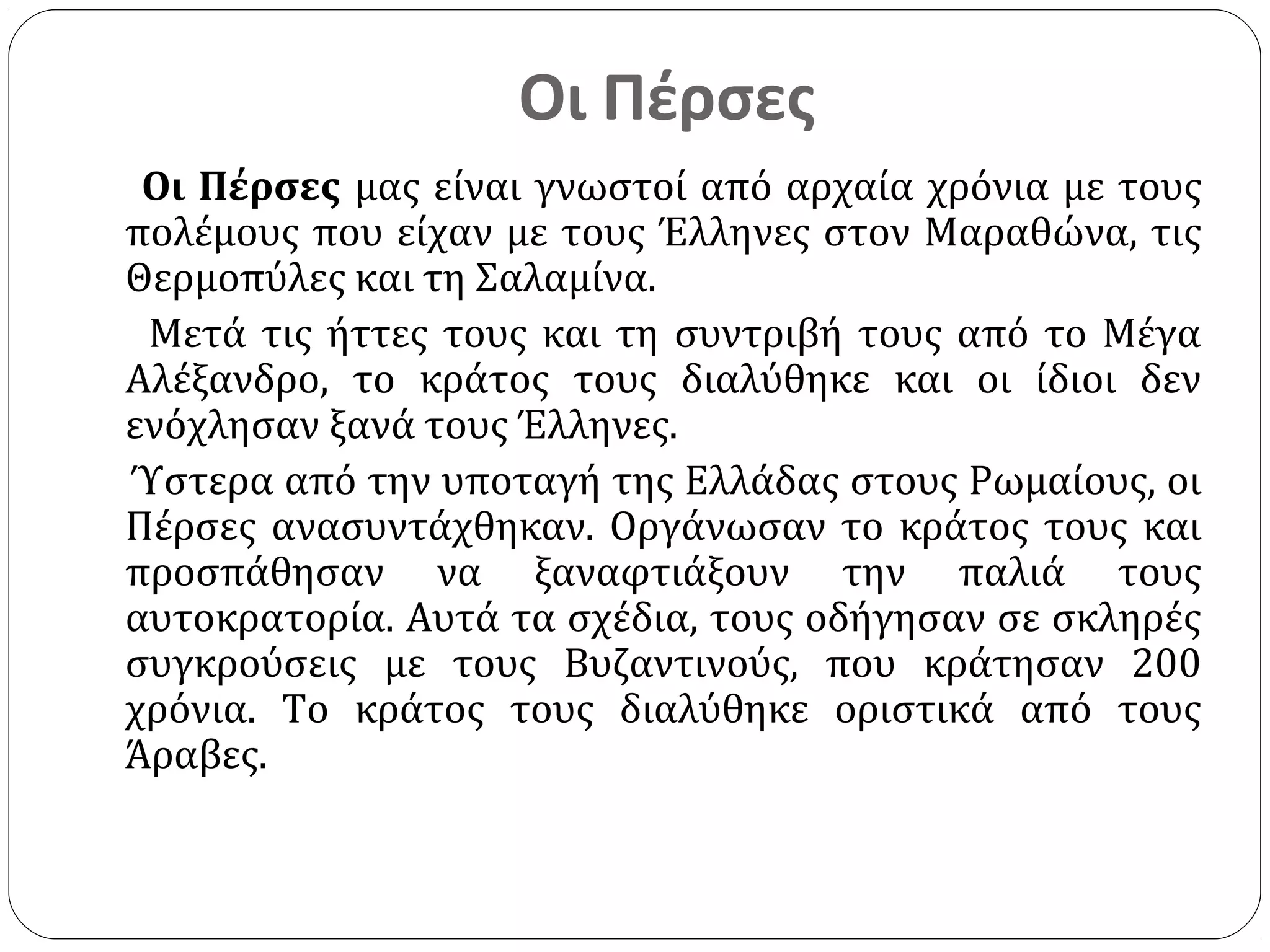Οι Πέρσες
 Οι Πέρσες μας είναι γνωστοί από αρχαία χρόνια με τους
πολέμους που είχαν με τους Έλληνες στον Μαραθώνα, τις
Θερμοπύλες και τη Σαλαμίνα.
 Μετά τις ήττες τους και τη συντριβή τους από το Μέγα
Αλέξανδρο, το κράτος τους διαλύθηκε και οι ίδιοι δεν
ενόχλησαν ξανά τους Έλληνες.
Ύστερα από την υποταγή της Ελλάδας στους Ρωμαίους, οι
Πέρσες ανασυντάχθηκαν. Οργάνωσαν το κράτος τους και
προσπάθησαν να ξαναφτιάξουν την παλιά τους
αυτοκρατορία. Αυτά τα σχέδια, τους οδήγησαν σε σκληρές
συγκρούσεις με τους Βυζαντινούς, που κράτησαν 200
χρόνια. Το κράτος τους διαλύθηκε οριστικά από τους
Άραβες.
 